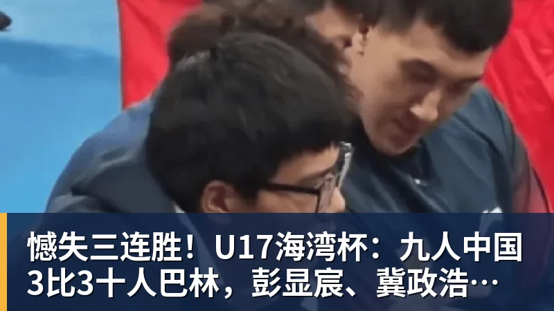 憾失三连胜！U17海湾杯：九人中国3比3十人巴林，彭显宸、冀政浩染红，杨宸硕世界波